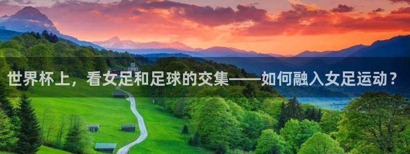 世界杯官网入口：世界杯上，看女足和足球的交集——如何融入女足运动？